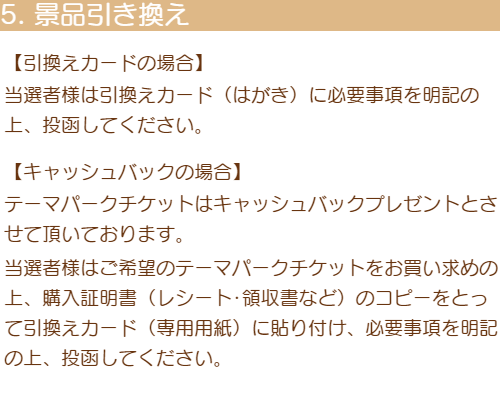 5「景品引き換え」＜引換えカードの場合＞当選者様は引換えカード（はがき）に必要事項を明記の上、投函してください＜キャッシュバックの場合＞テーマパークチケットはキャッシュバックプレゼントとさせて頂いております