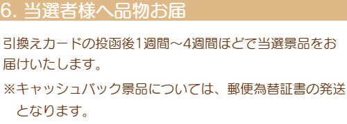 6「当選者様へ品物お届け」引換えカードの投函後1週間～4週間ほどで当選景品をお届けいたします